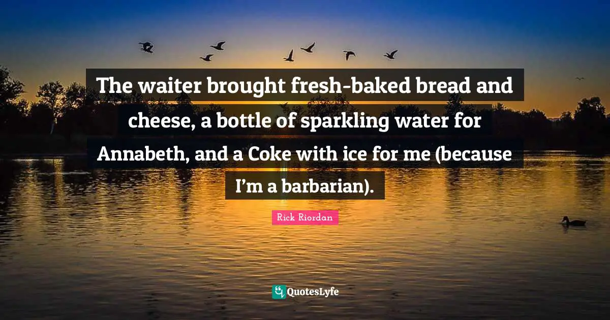 The waiter brought fresh-baked bread and cheese, a bottle of sparkling water for Annabeth, and a Coke with ice for me (because I’m a barbarian).
