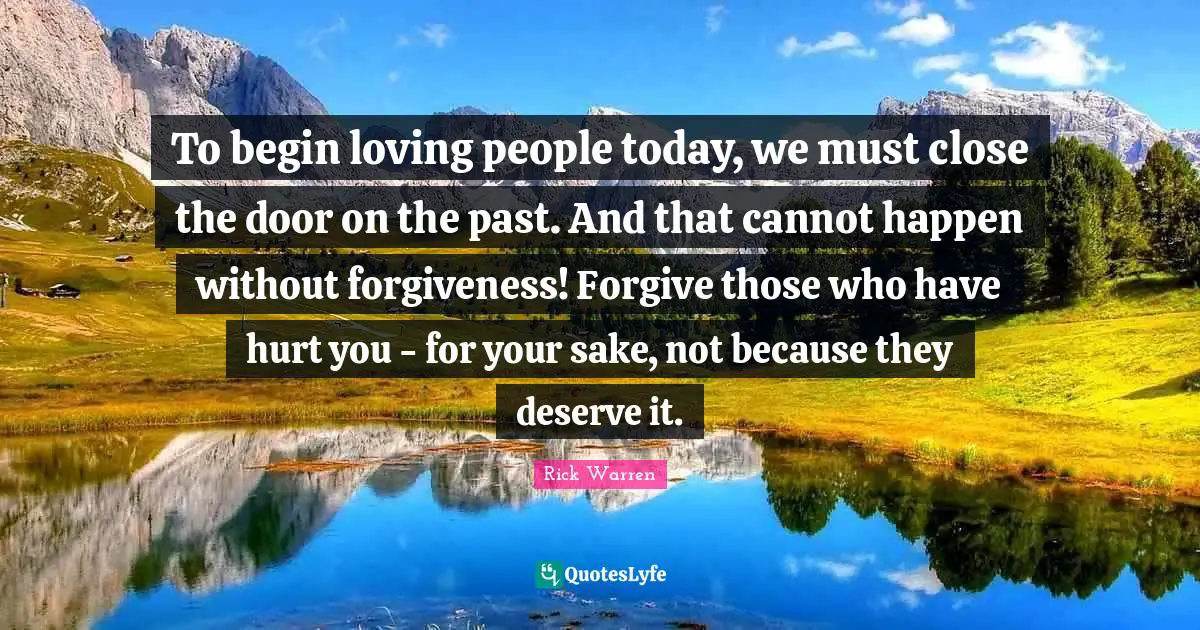 To begin loving people today, we must close the door on the past. And that cannot happen without forgiveness! Forgive those who have hurt you - for your sake, not because they deserve it.