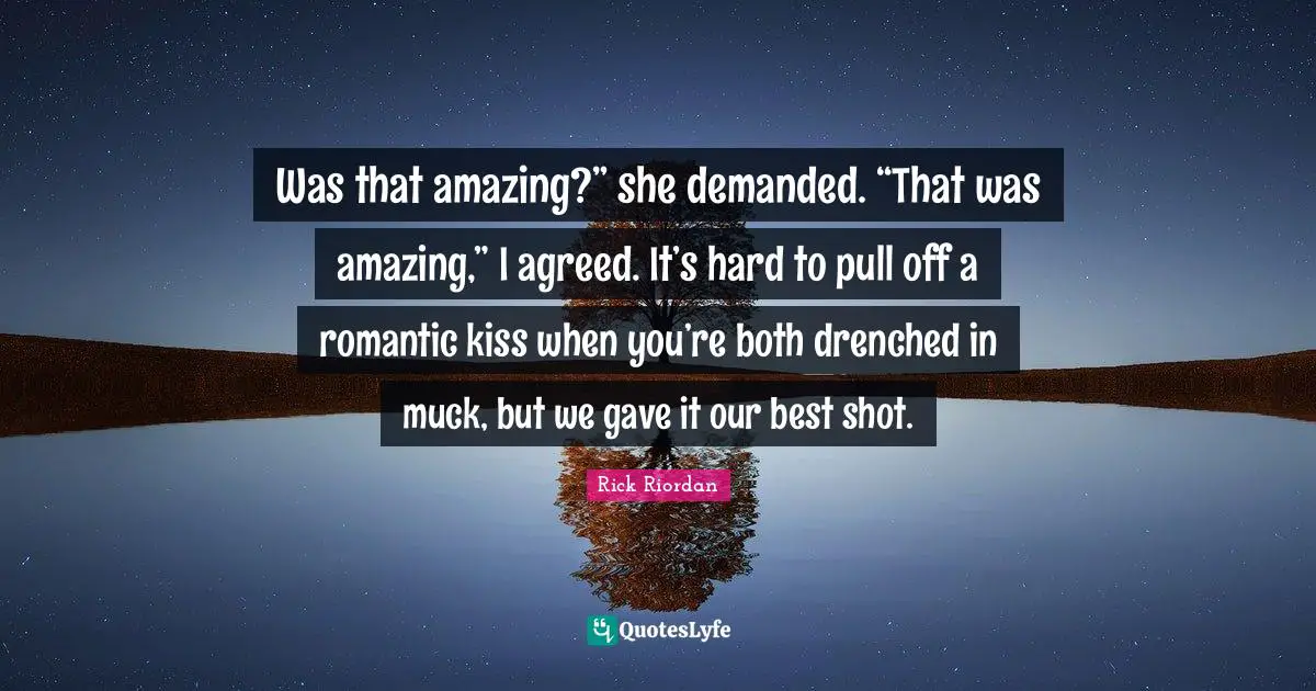 Was that amazing?” she demanded. “That was amazing,” I agreed. It’s hard to pull off a romantic kiss when you’re both drenched in muck, but we gave it our best shot.