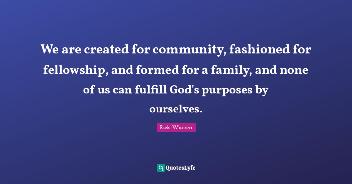 We are created for community, fashioned for fellowship, and formed for a family, and none of us can fulfill God's purposes by ourselves.