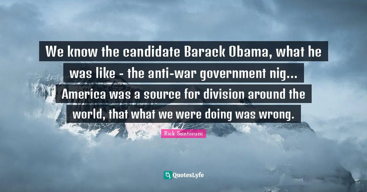 We know the candidate Barack Obama, what he was like - the anti-war government nig... America was a source for division around the world, that what we were doing was wrong.