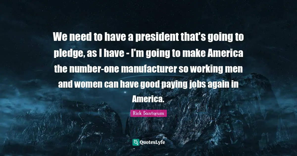 Rick Santorum Quotes: "We need to have a president that's going to pledge, as I have - I'm going to make America the number-one manufacturer so working men and women can have good paying jobs again in America."