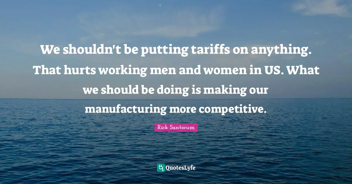 Rick Santorum Quotes: "We shouldn't be putting tariffs on anything. That hurts working men and women in US. What we should be doing is making our manufacturing more competitive."