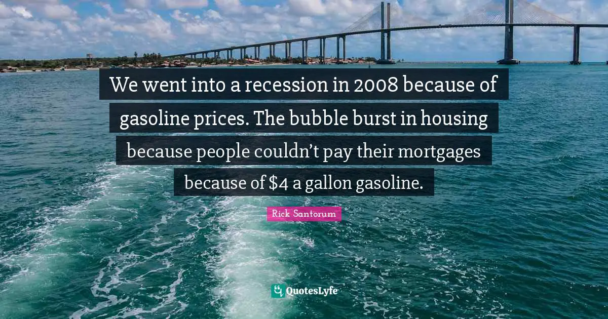 We went into a recession in 2008 because of gasoline prices. The bubble burst in housing because people couldn’t pay their mortgages because of $4 a gallon gasoline.