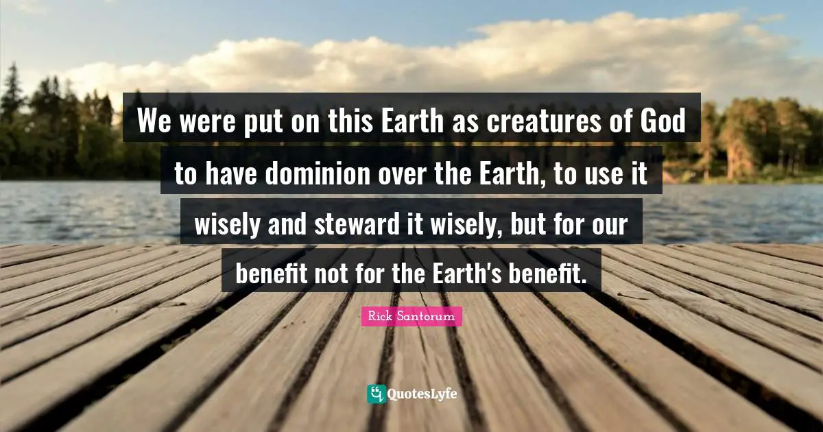 We were put on this Earth as creatures of God to have dominion over the Earth, to use it wisely and steward it wisely, but for our benefit not for the Earth's benefit.