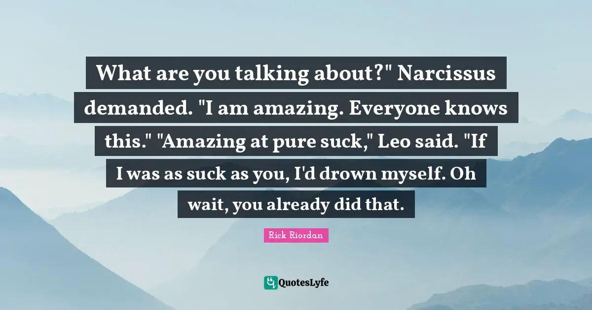 What are you talking about?" Narcissus demanded. "I am amazing. Everyone knows this." "Amazing at pure suck," Leo said. "If I was as suck as you, I'd drown myself. Oh wait, you already did that.