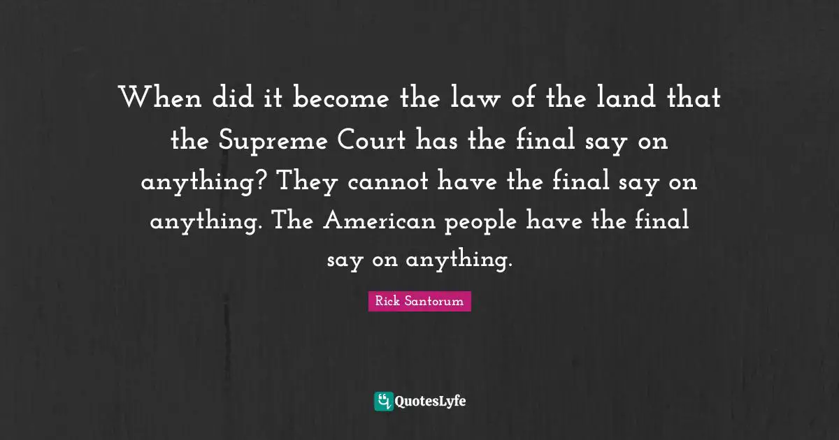 When did it become the law of the land that the Supreme Court has the final say on anything? They cannot have the final say on anything. The American people have the final say on anything.