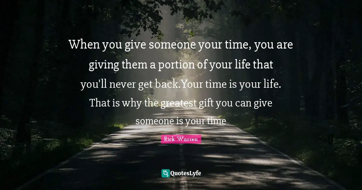 Rick Warren Quotes: When you give someone your time, you are giving them a portion of your life that you'll never get back.Your time is your life. That is why the greatest gift you can give someone is your time