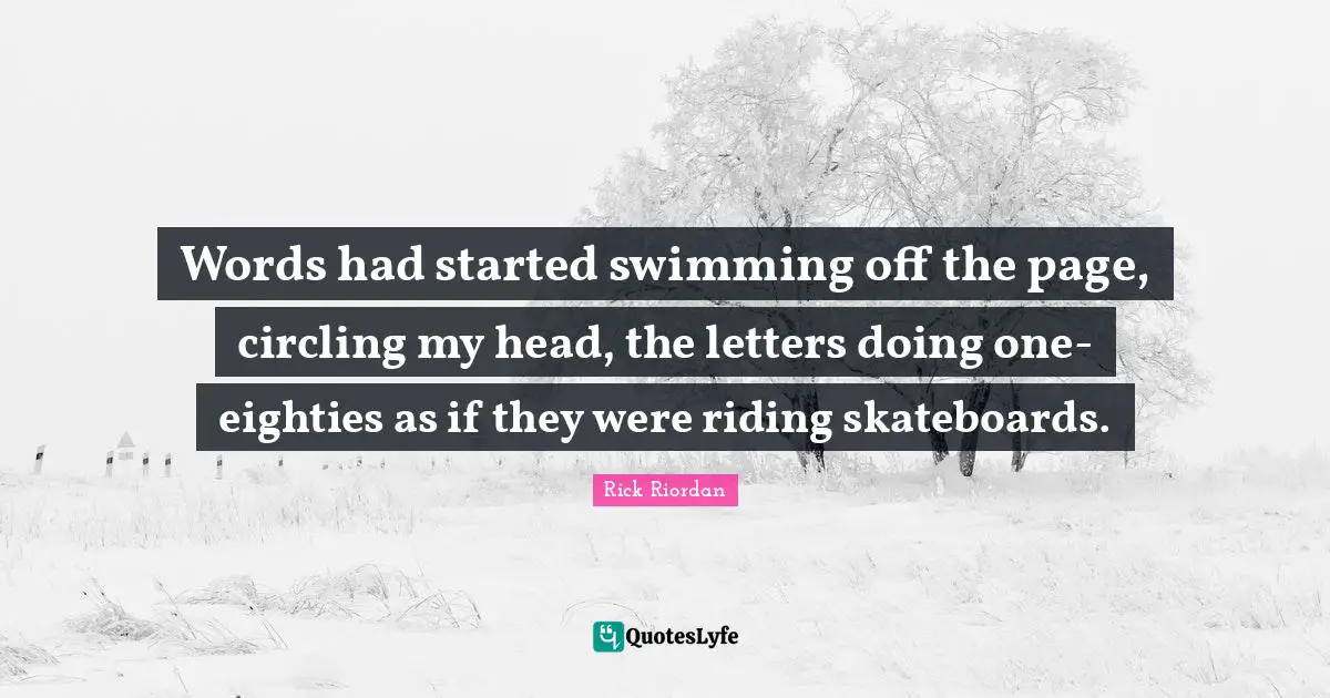 Words had started swimming off the page, circling my head, the letters doing one-eighties as if they were riding skateboards.