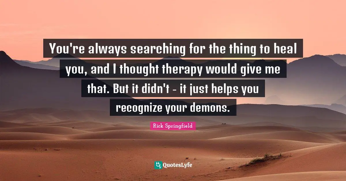 You're always searching for the thing to heal you, and I thought therapy would give me that. But it didn't - it just helps you recognize your demons.