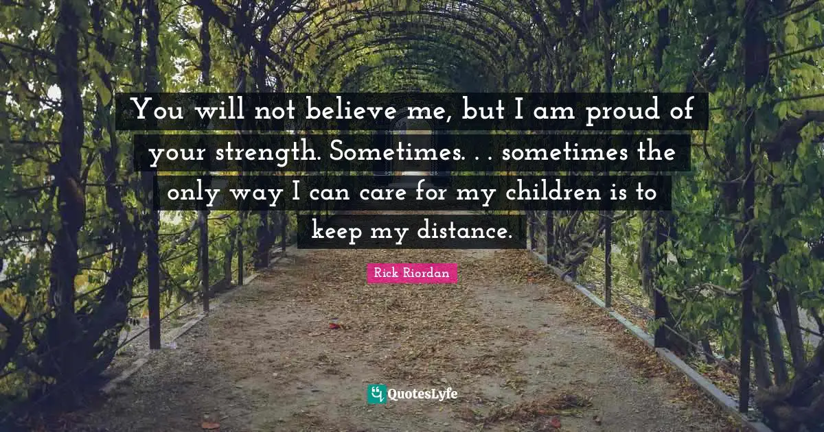You will not believe me, but I am proud of your strength. Sometimes. . . sometimes the only way I can care for my children is to keep my distance.
