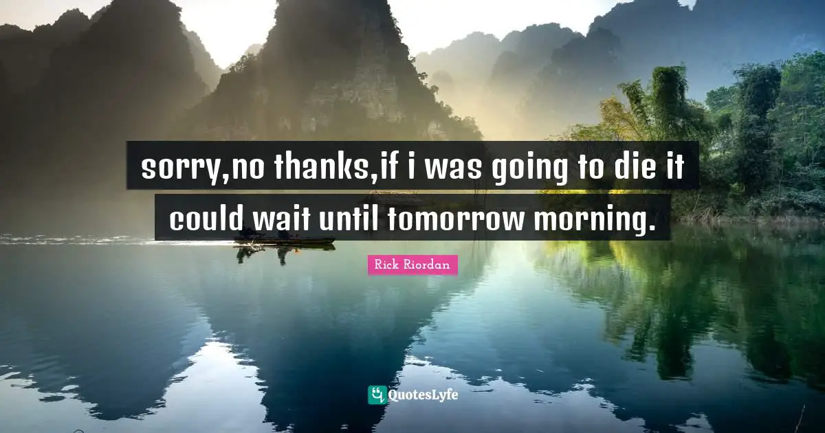 sorry,no thanks,if i was going to die it could wait until tomorrow morning.