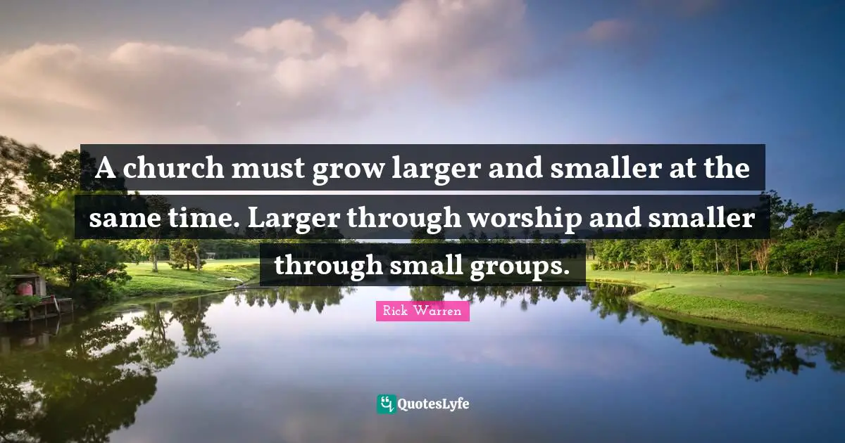 A church must grow larger and smaller at the same time. Larger through worship and smaller through small groups.
