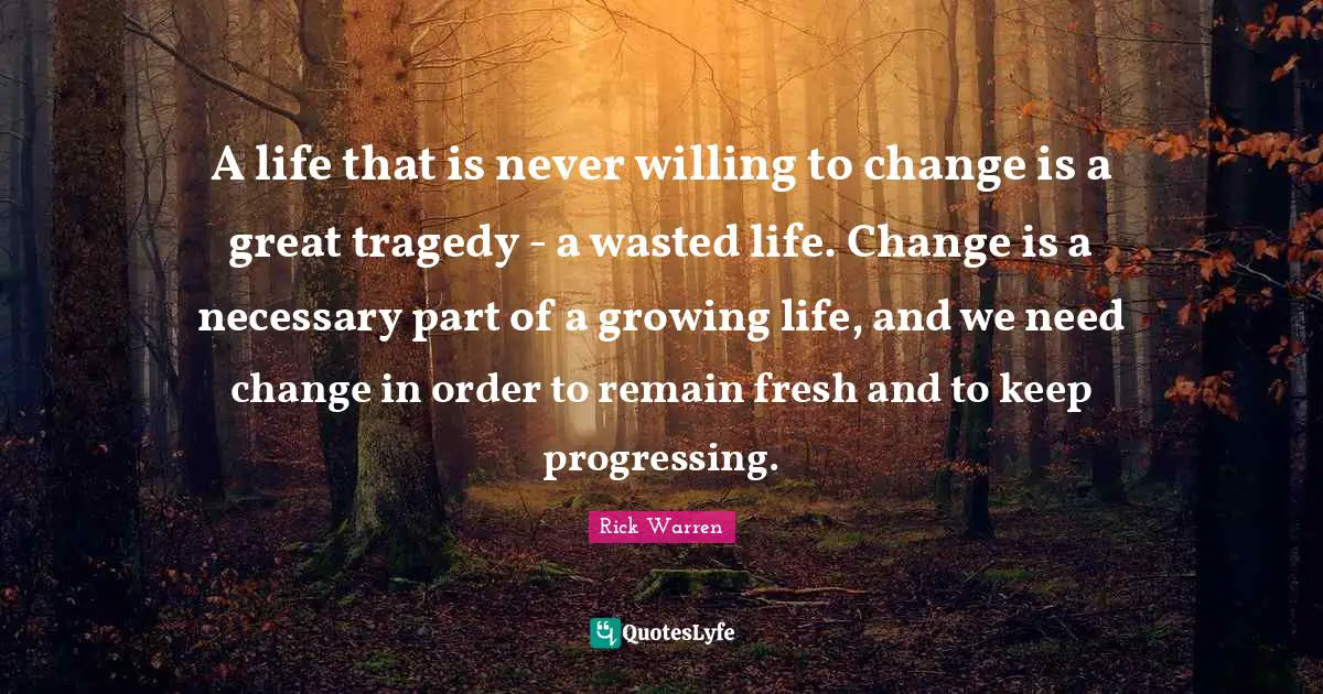 A life that is never willing to change is a great tragedy - a wasted life. Change is a necessary part of a growing life, and we need change in order to remain fresh and to keep progressing.