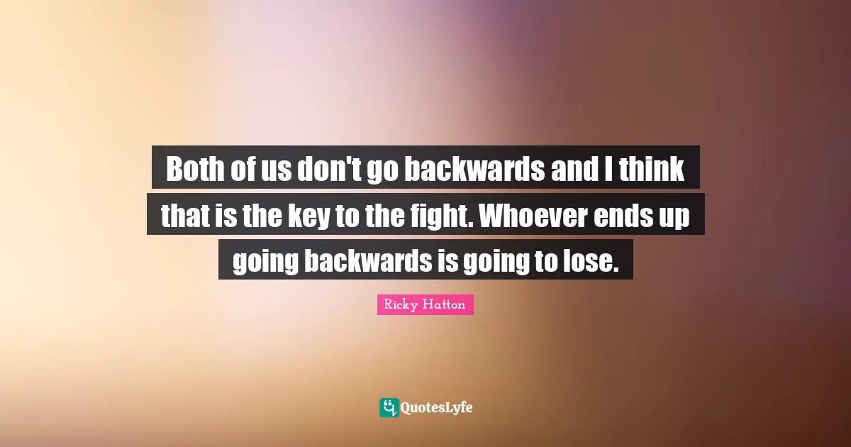 Ricky Hatton Quotes: "Both of us don't go backwards and I think that is the key to the fight. Whoever ends up going backwards is going to lose."