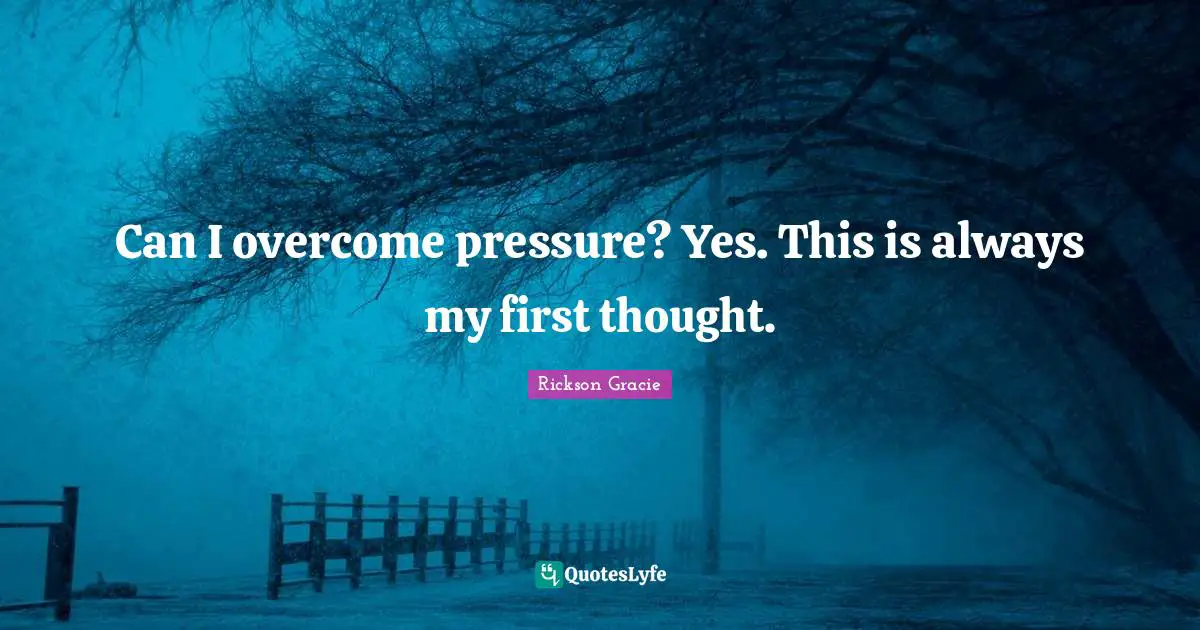 Can I overcome pressure? Yes. This is always my first thought.