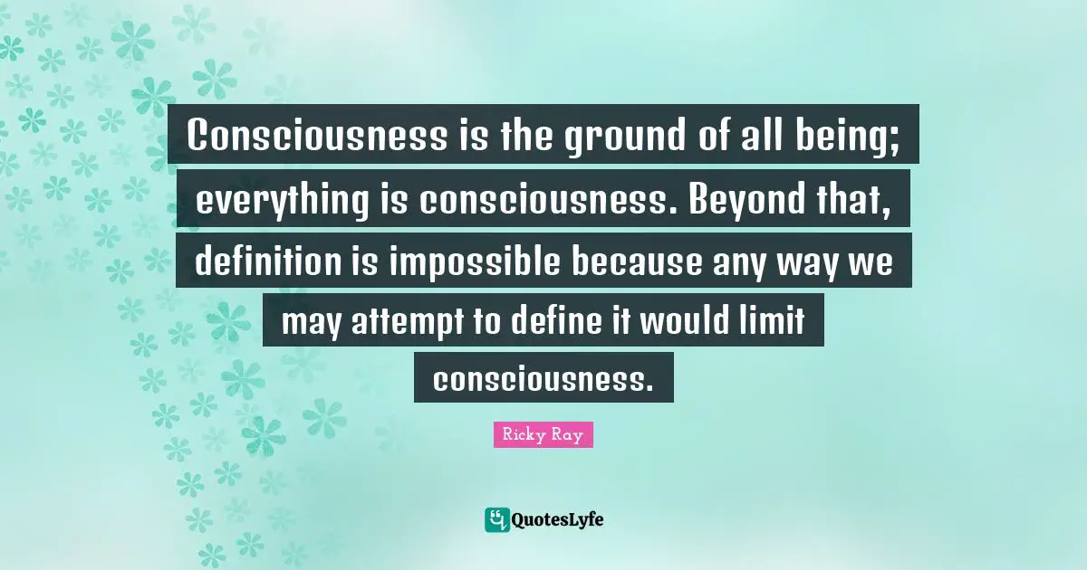 Consciousness is the ground of all being; everything is consciousness. Beyond that, definition is impossible because any way we may attempt to define it would limit consciousness.