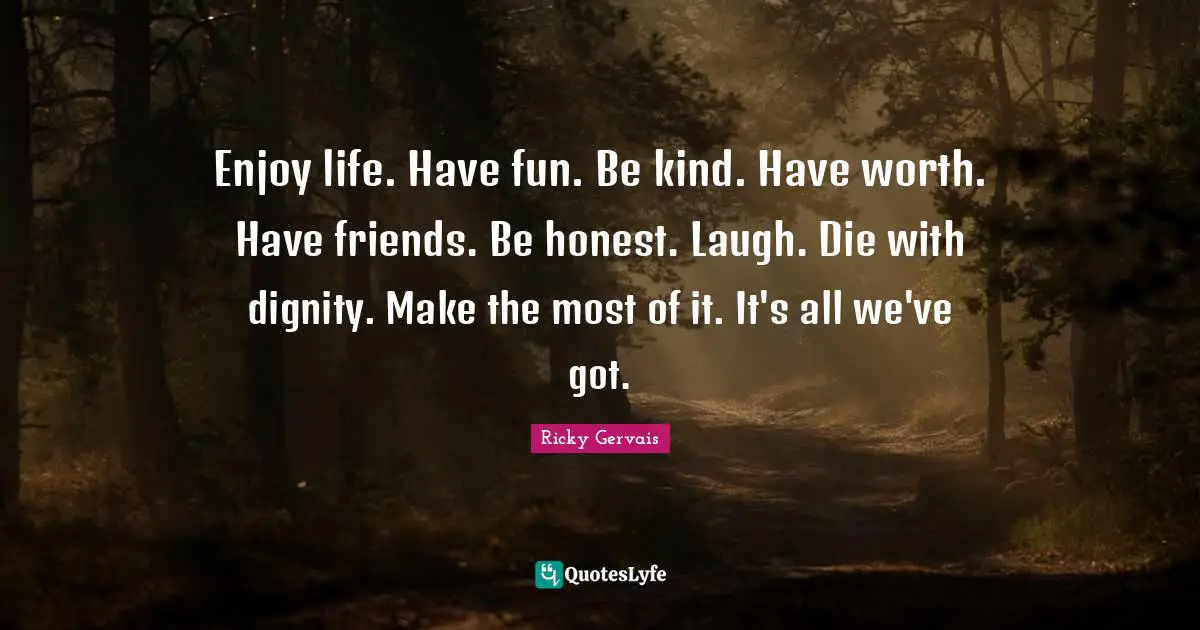 Enjoy life. Have fun. Be kind. Have worth. Have friends. Be honest. Laugh. Die with dignity. Make the most of it. It's all we've got.