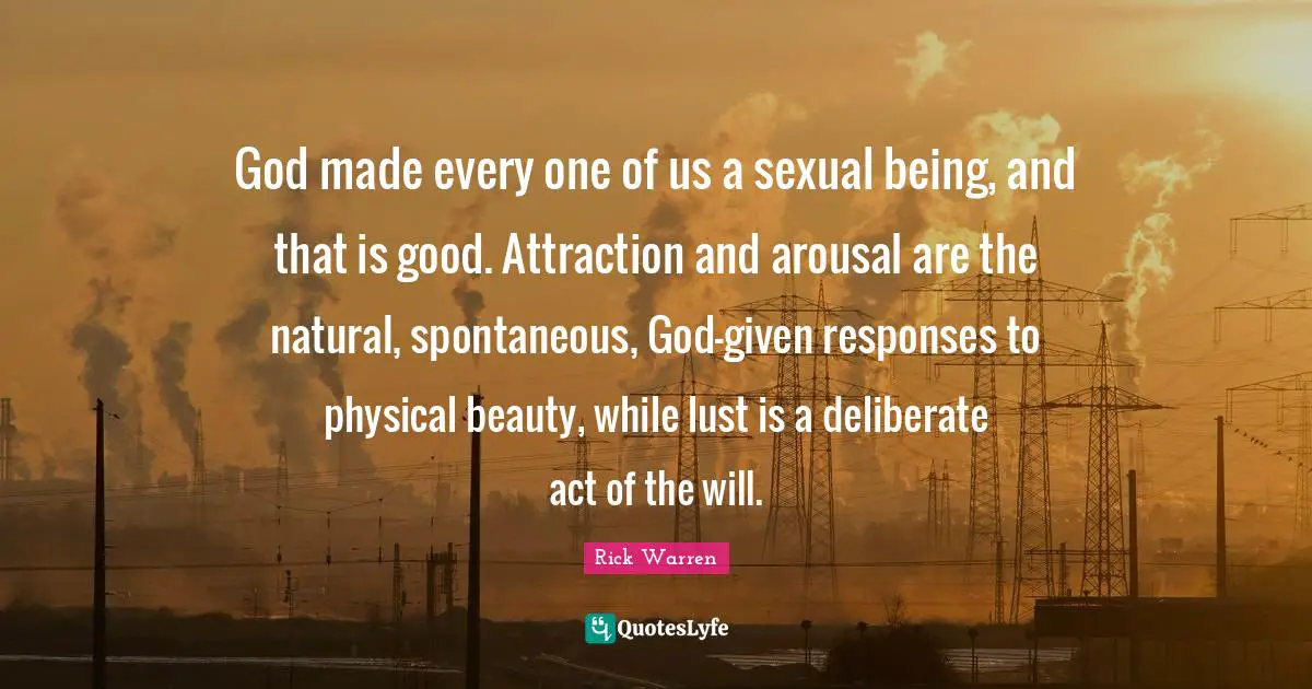 God made every one of us a sexual being, and that is good. Attraction and arousal are the natural, spontaneous, God-given responses to physical beauty, while lust is a deliberate act of the will.