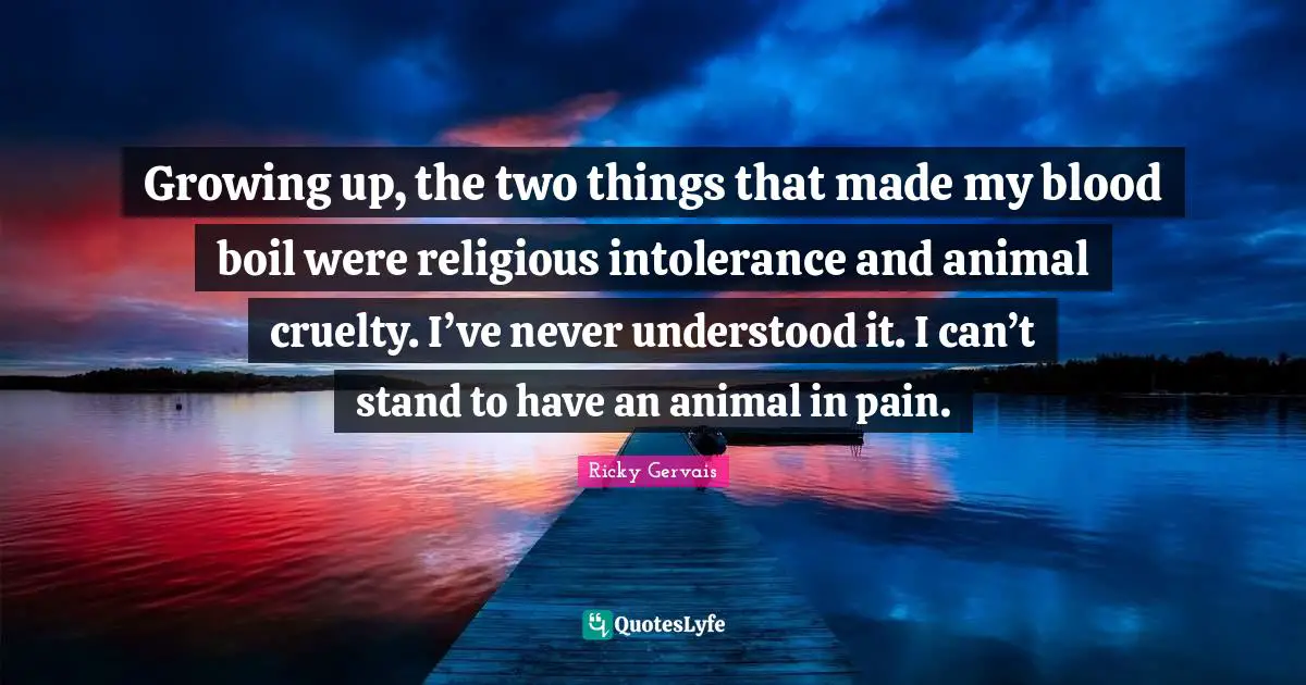 Growing up, the two things that made my blood boil were religious intolerance and animal cruelty. I’ve never understood it. I can’t stand to have an animal in pain.