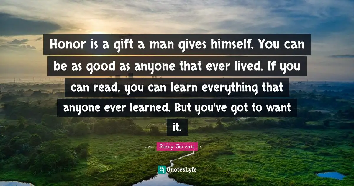 Honor is a gift a man gives himself. You can be as good as anyone that ever lived. If you can read, you can learn everything that anyone ever learned. But you've got to want it.