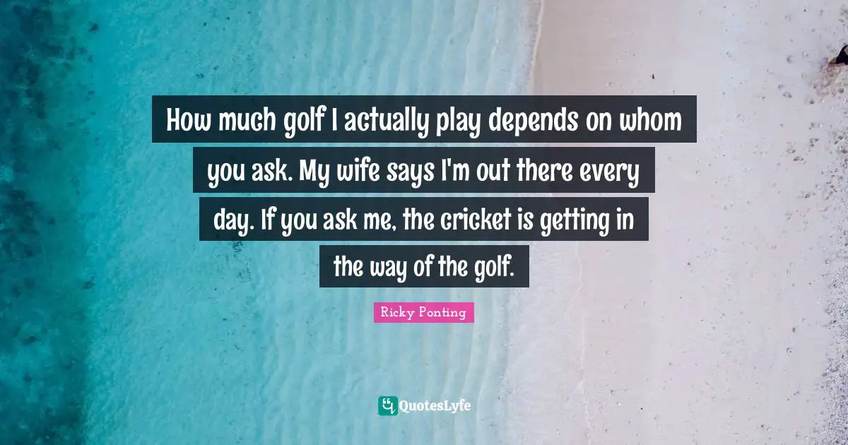 How much golf I actually play depends on whom you ask. My wife says I'm out there every day. If you ask me, the cricket is getting in the way of the golf.