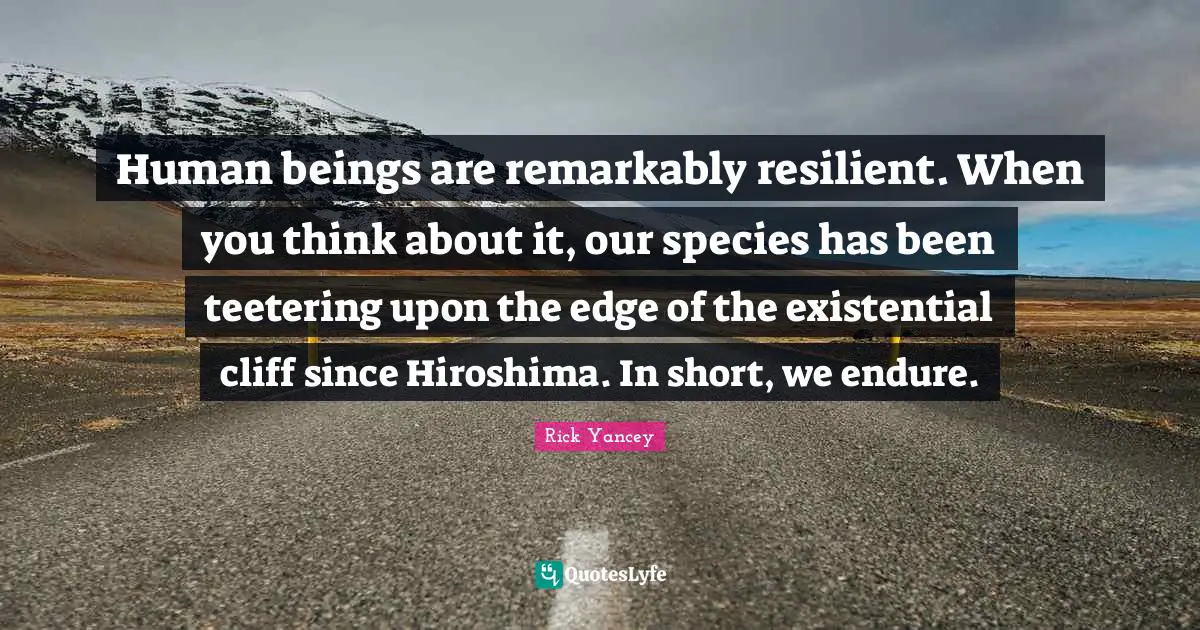Human beings are remarkably resilient. When you think about it, our species has been teetering upon the edge of the existential cliff since Hiroshima. In short, we endure.