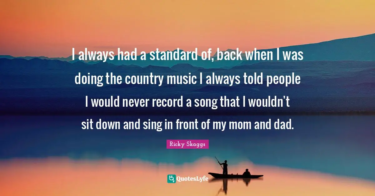 I always had a standard of, back when I was doing the country music I always told people I would never record a song that I wouldn't sit down and sing in front of my mom and dad.