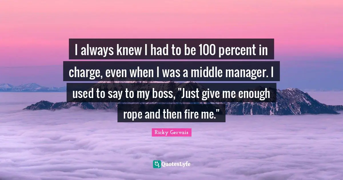 I always knew I had to be 100 percent in charge, even when I was a middle manager. I used to say to my boss, "Just give me enough rope and then fire me."