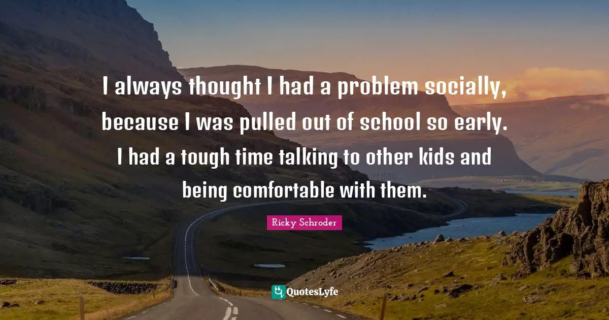 I always thought I had a problem socially, because I was pulled out of school so early. I had a tough time talking to other kids and being comfortable with them.