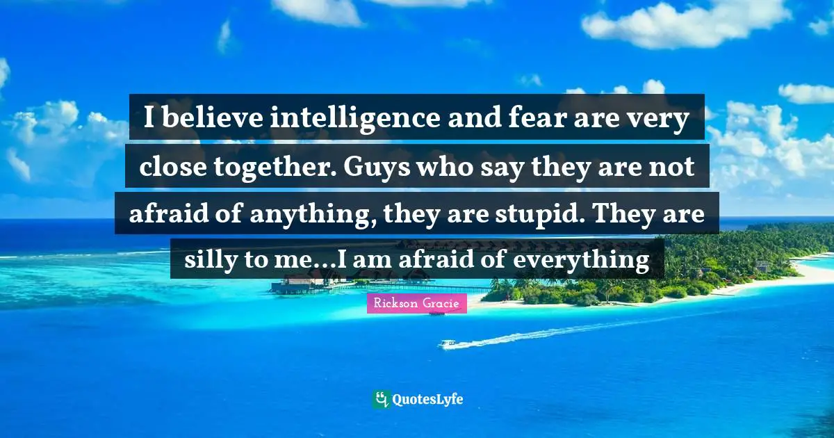 Rickson Gracie Quotes: I believe intelligence and fear are very close together. Guys who say they are not afraid of anything, they are stupid. They are silly to me...I am afraid of everything