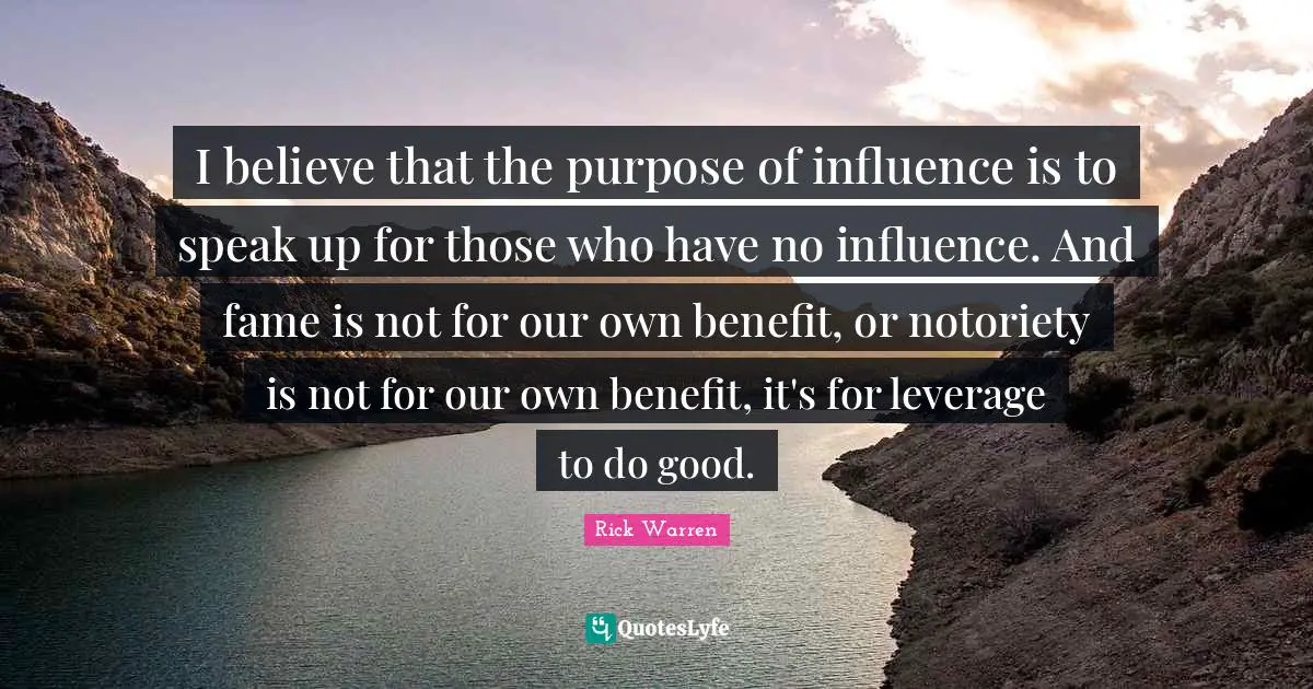I believe that the purpose of influence is to speak up for those who have no influence. And fame is not for our own benefit, or notoriety is not for our own benefit, it's for leverage to do good.