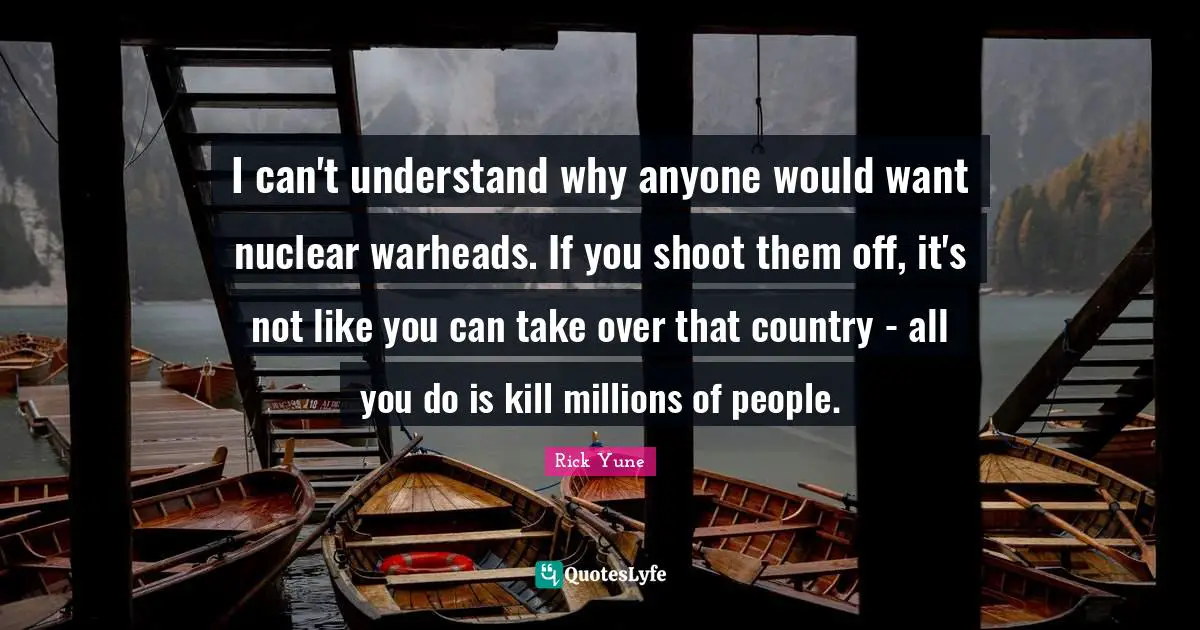 I can't understand why anyone would want nuclear warheads. If you shoot them off, it's not like you can take over that country - all you do is kill millions of people.