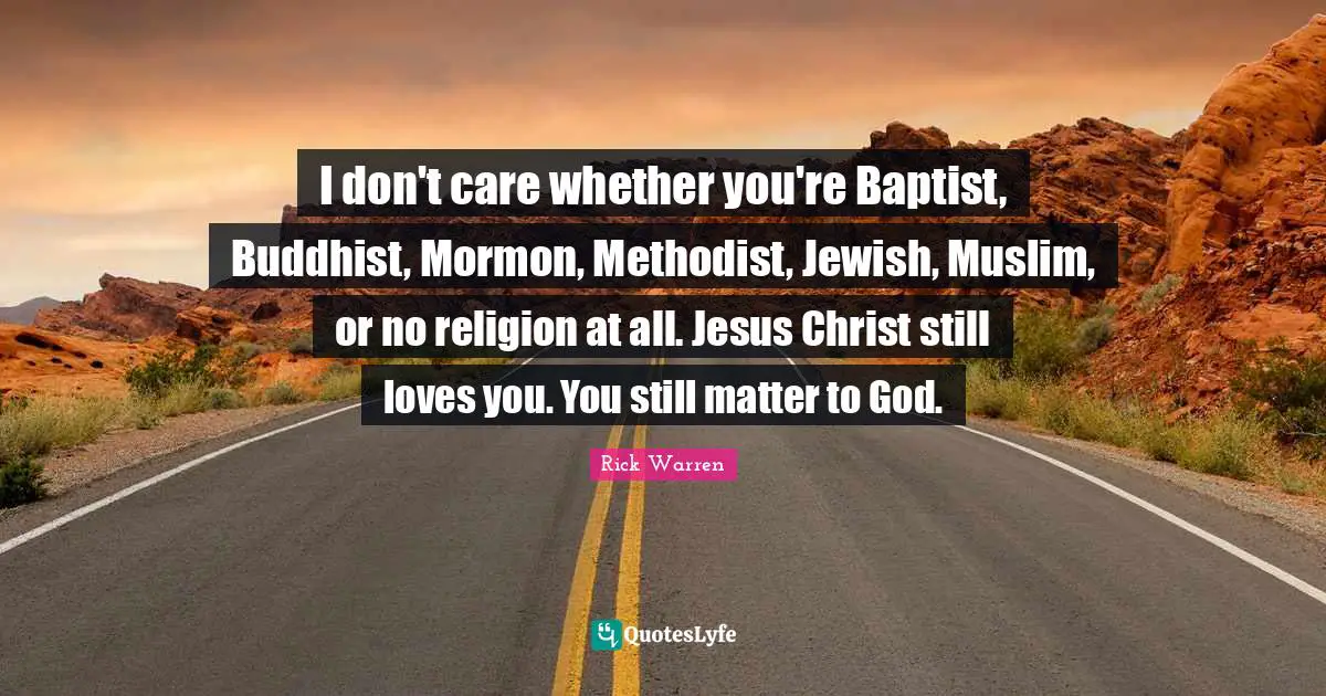 I don't care whether you're Baptist, Buddhist, Mormon, Methodist, Jewish, Muslim, or no religion at all. Jesus Christ still loves you. You still matter to God.