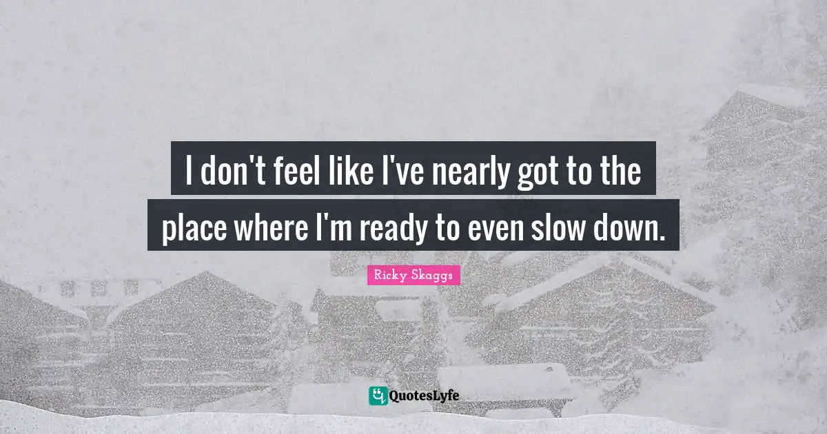 I don't feel like I've nearly got to the place where I'm ready to even slow down.