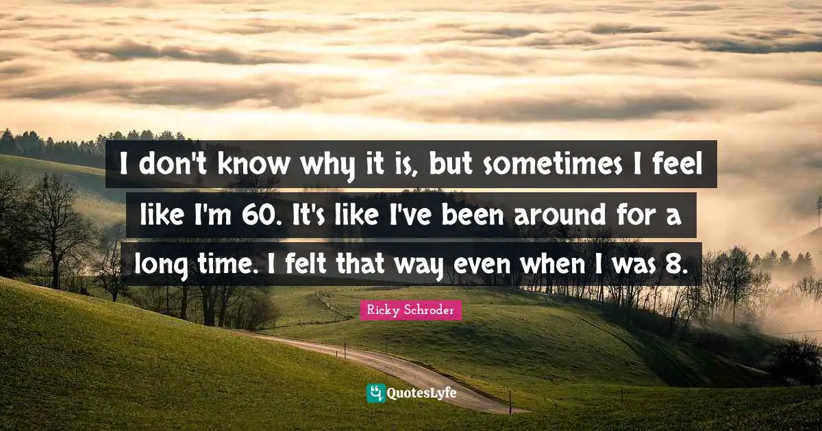 I don't know why it is, but sometimes I feel like I'm 60. It's like I've been around for a long time. I felt that way even when I was 8.