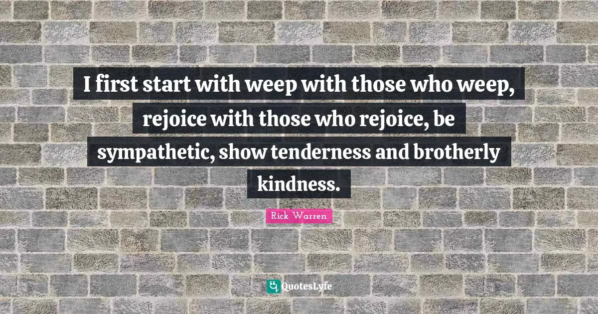 I first start with weep with those who weep, rejoice with those who rejoice, be sympathetic, show tenderness and brotherly kindness.