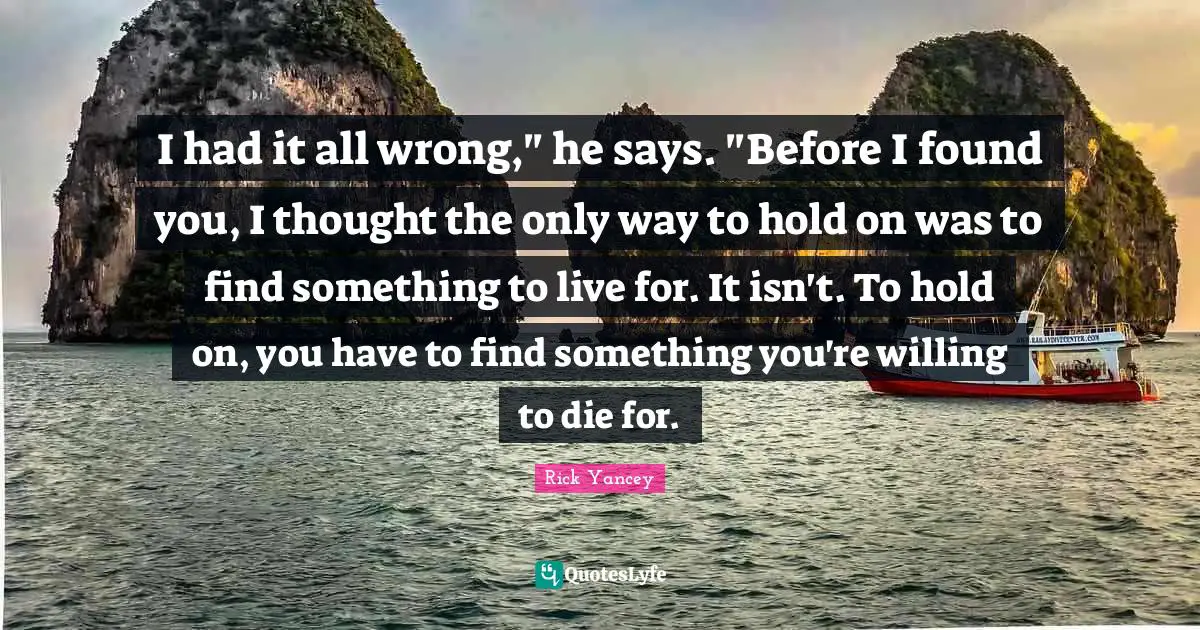 I had it all wrong," he says. "Before I found you, I thought the only way to hold on was to find something to live for. It isn't. To hold on, you have to find something you're willing to die for.