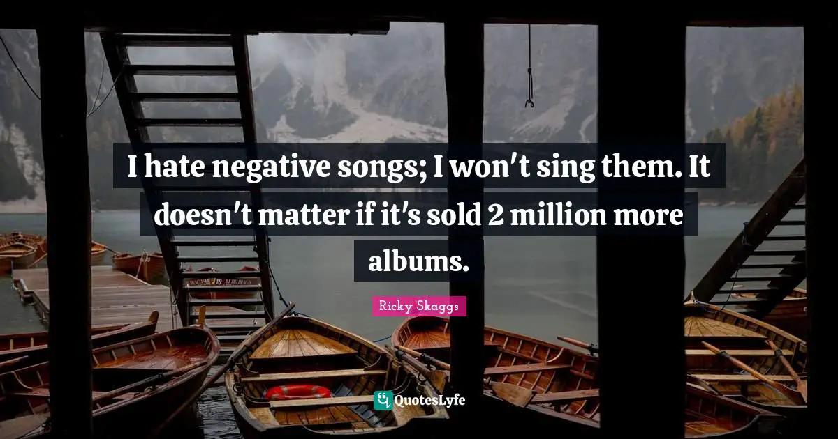 I hate negative songs; I won't sing them. It doesn't matter if it's sold 2 million more albums.