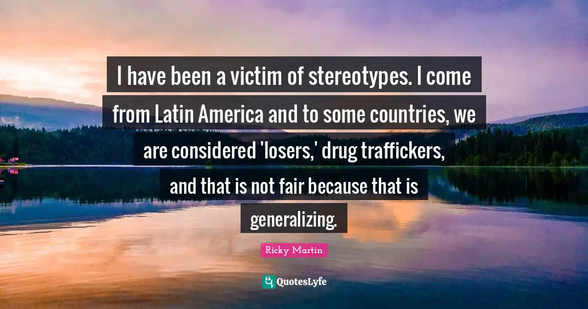 I have been a victim of stereotypes. I come from Latin America and to some countries, we are considered 'losers,' drug traffickers, and that is not fair because that is generalizing.