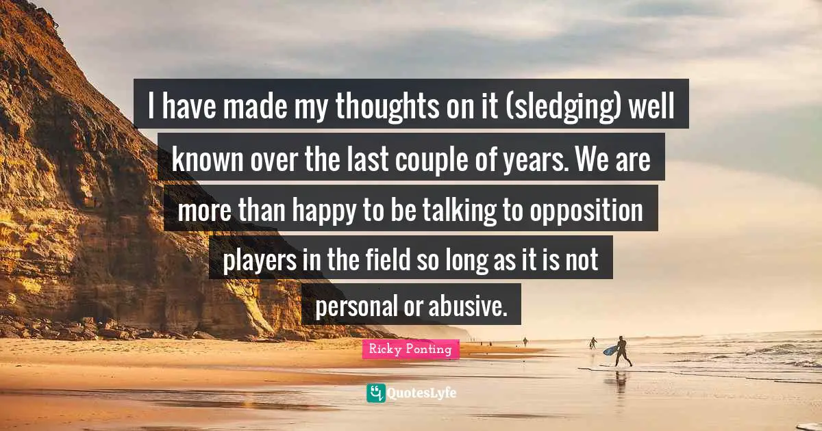 I have made my thoughts on it (sledging) well known over the last couple of years. We are more than happy to be talking to opposition players in the field so long as it is not personal or abusive.