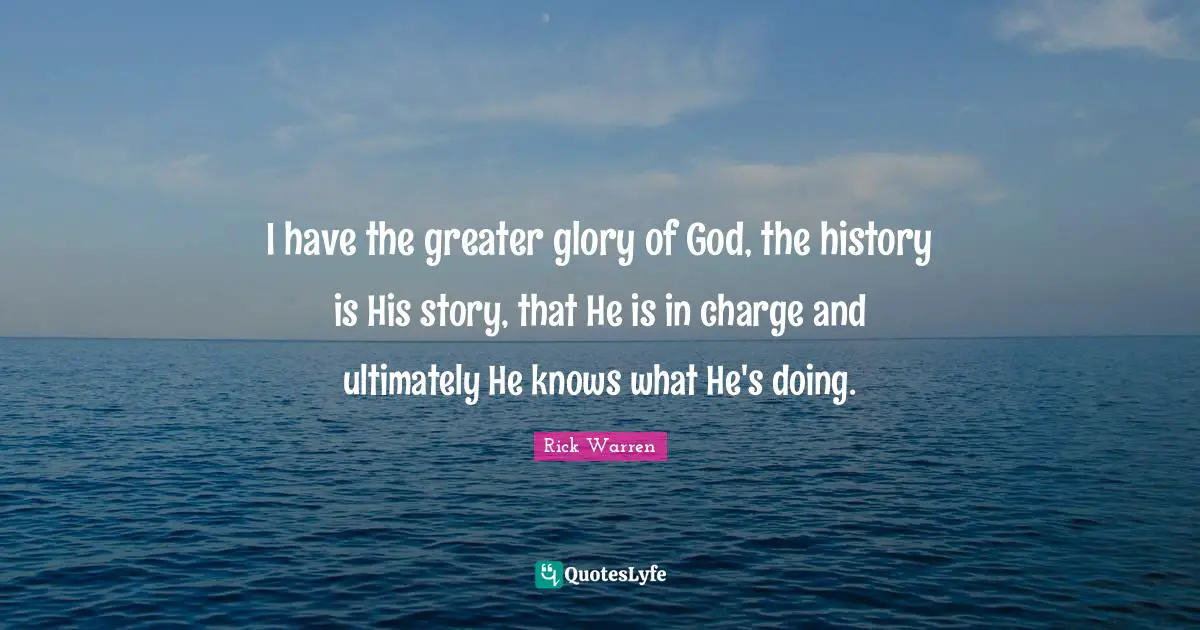I have the greater glory of God, the history is His story, that He is in charge and ultimately He knows what He's doing.