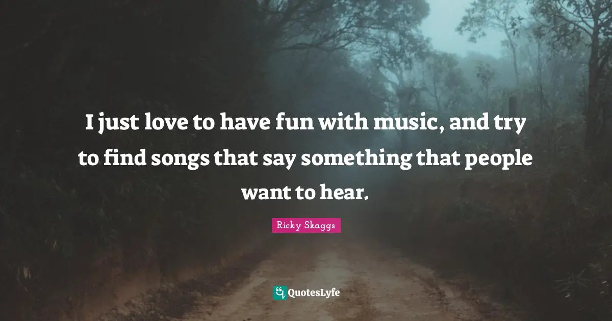I just love to have fun with music, and try to find songs that say something that people want to hear.