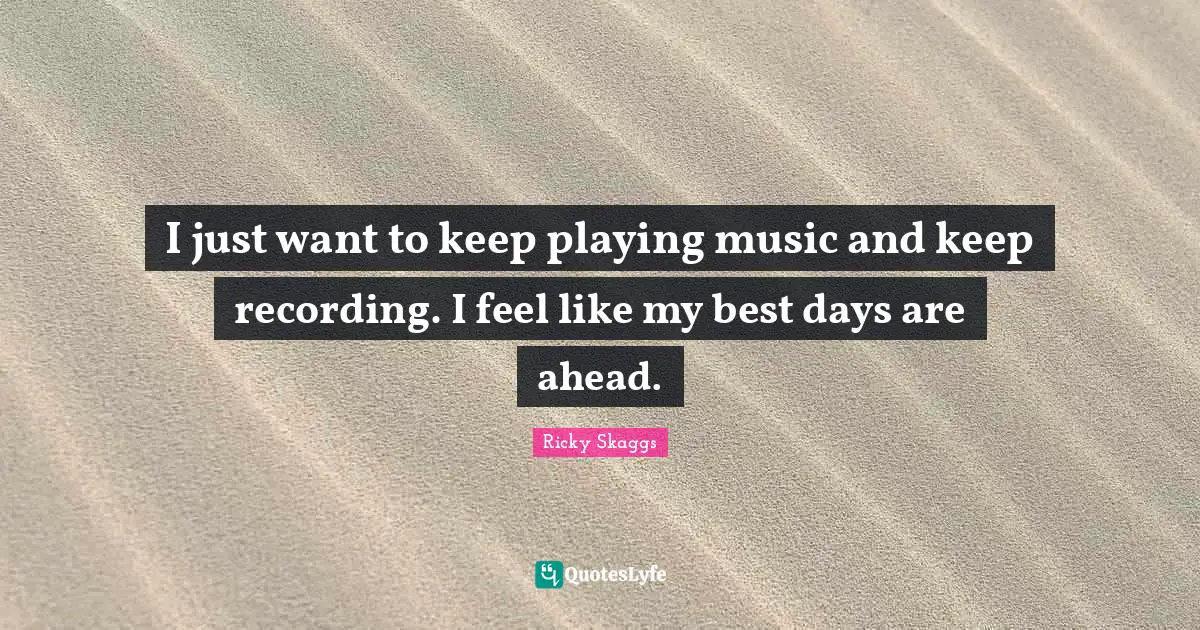 I just want to keep playing music and keep recording. I feel like my best days are ahead.
