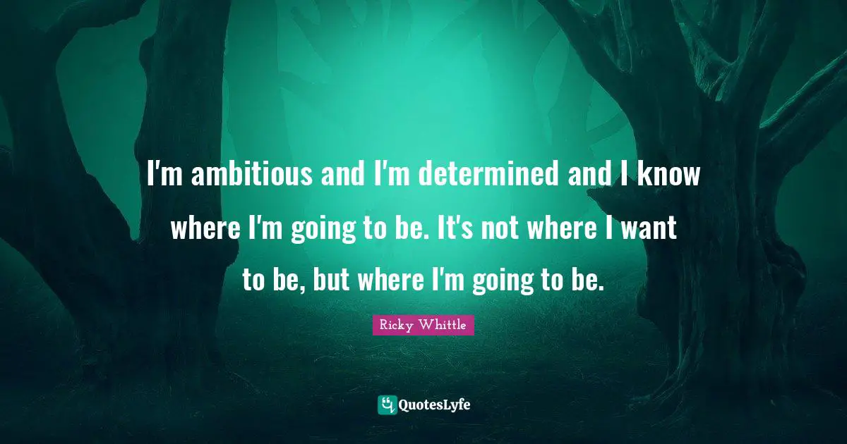 I'm ambitious and I'm determined and I know where I'm going to be. It's not where I want to be, but where I'm going to be.