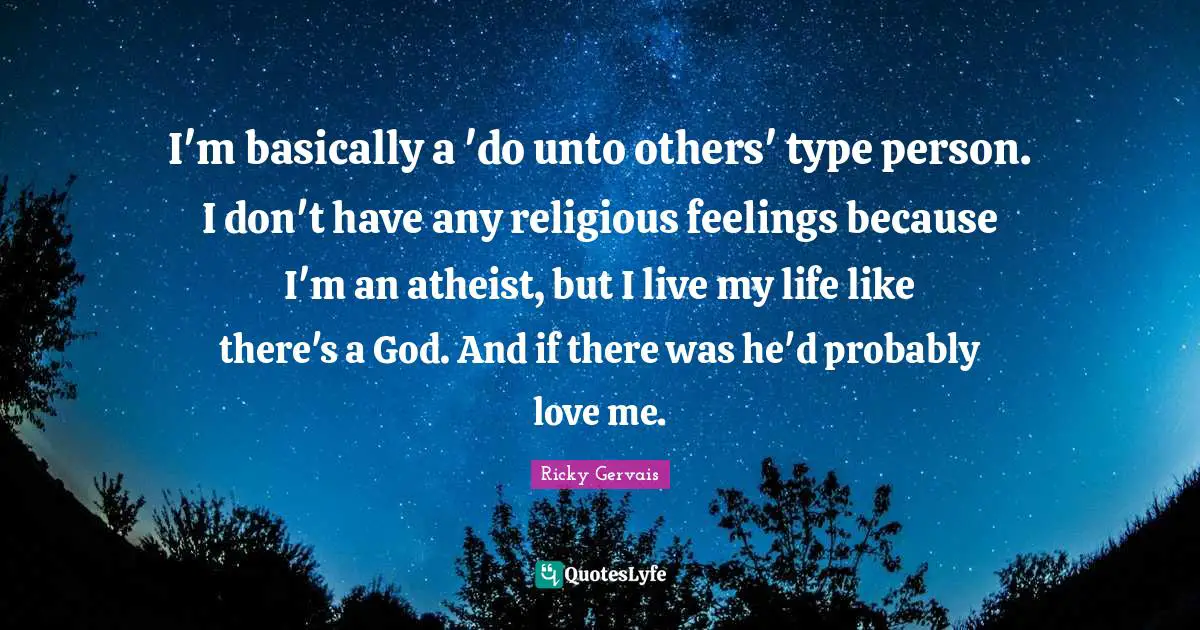I'm basically a 'do unto others' type person. I don't have any religious feelings because I'm an atheist, but I live my life like there's a God. And if there was he'd probably love me.