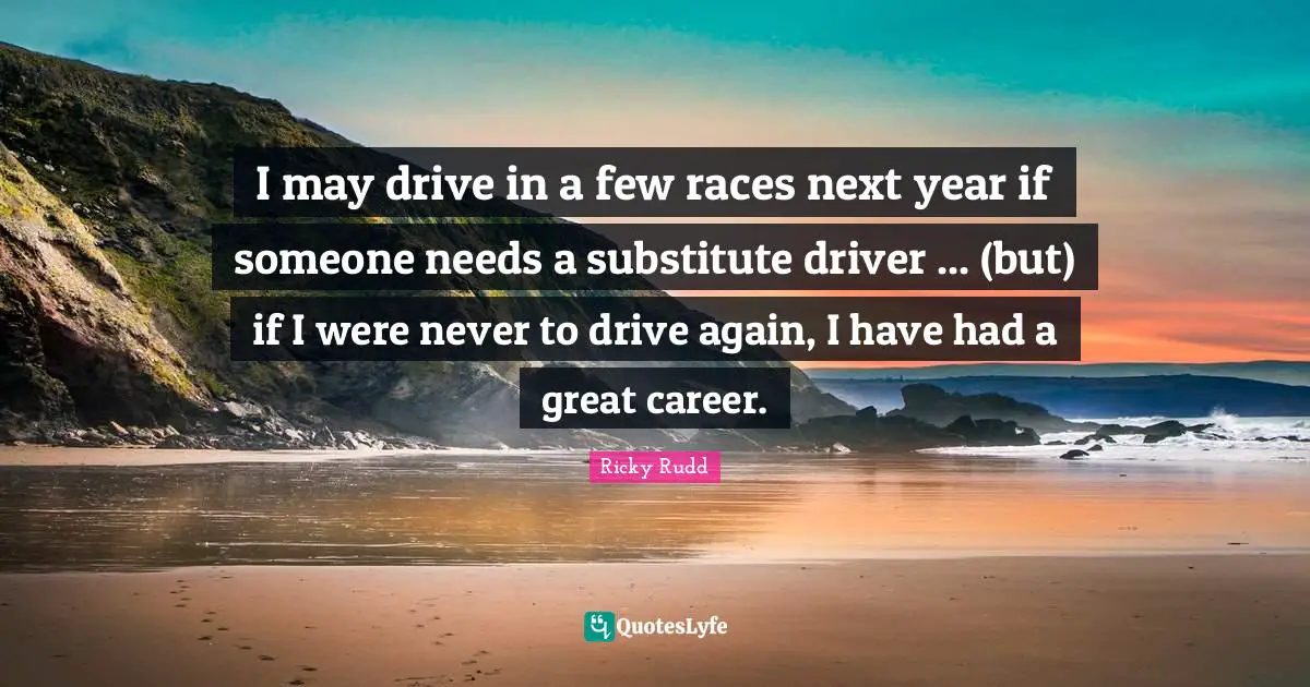 I may drive in a few races next year if someone needs a substitute driver ... (but) if I were never to drive again, I have had a great career.