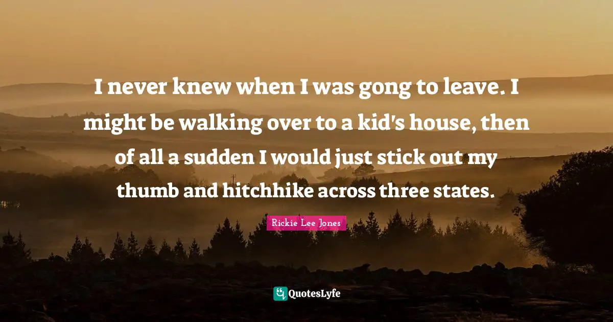 I never knew when I was gong to leave. I might be walking over to a kid's house, then of all a sudden I would just stick out my thumb and hitchhike across three states.