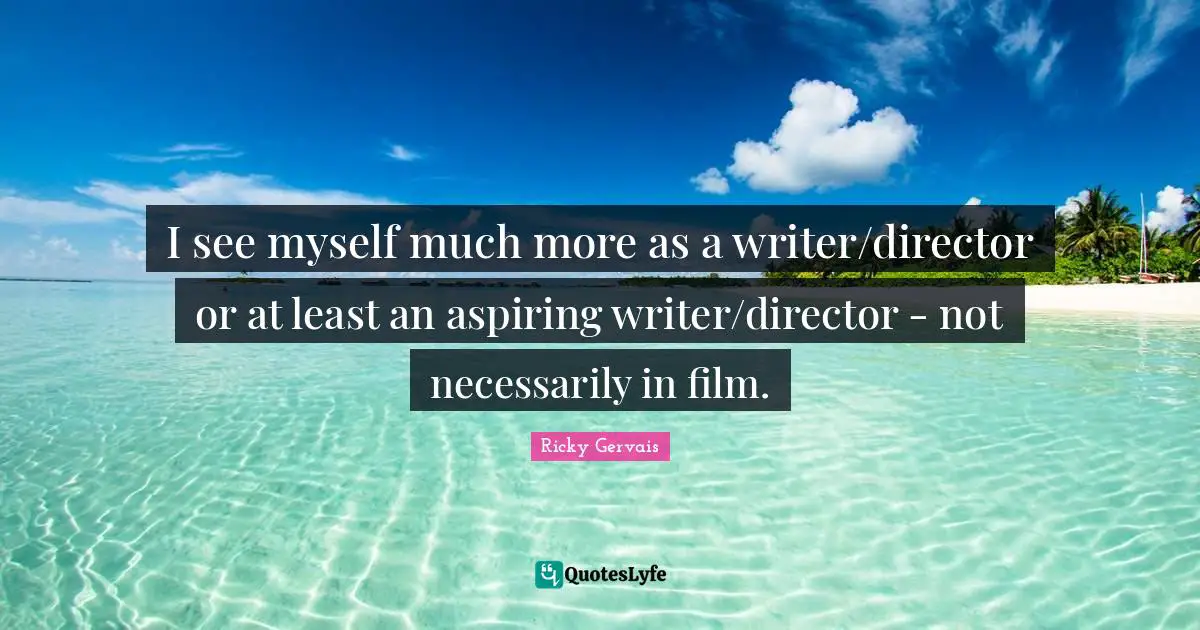I see myself much more as a writer/director or at least an aspiring writer/director - not necessarily in film.