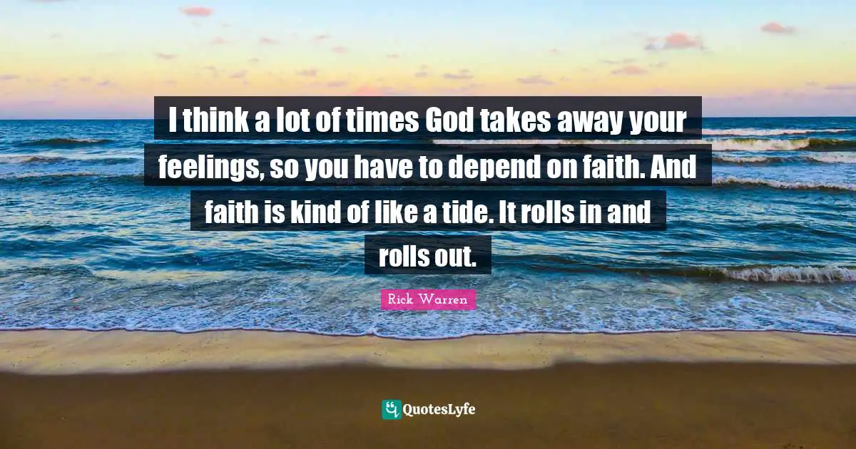 I think a lot of times God takes away your feelings, so you have to depend on faith. And faith is kind of like a tide. It rolls in and rolls out.